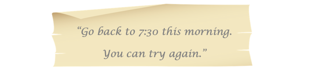 Go back to 7:30 this morning.
You can try again.